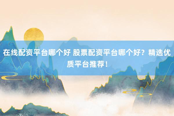在线配资平台哪个好 股票配资平台哪个好？精选优质平台推荐！