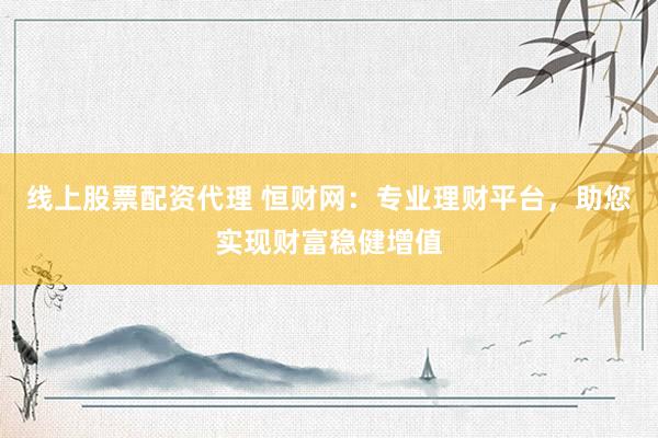 线上股票配资代理 恒财网：专业理财平台，助您实现财富稳健增值
