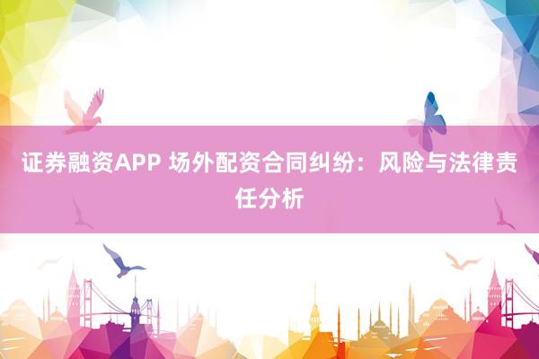 证券融资APP 场外配资合同纠纷：风险与法律责任分析