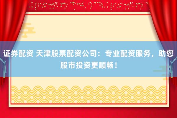 证券配资 天津股票配资公司：专业配资服务，助您股市投资更顺畅！
