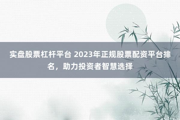 实盘股票杠杆平台 2023年正规股票配资平台排名，助力投资者智慧选择