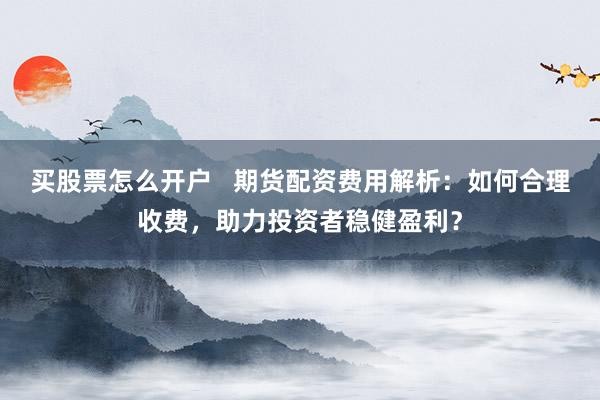 买股票怎么开户   期货配资费用解析：如何合理收费，助力投资者稳健盈利？