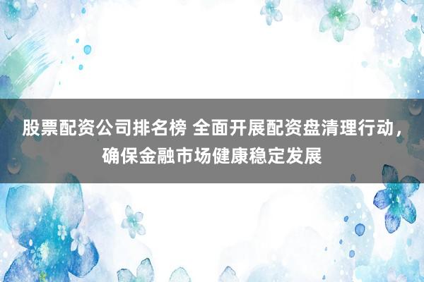 股票配资公司排名榜 全面开展配资盘清理行动，确保金融市场健康稳定发展