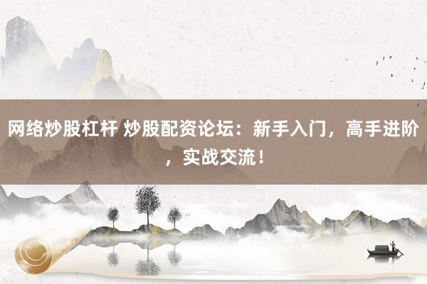 网络炒股杠杆 炒股配资论坛：新手入门，高手进阶，实战交流！