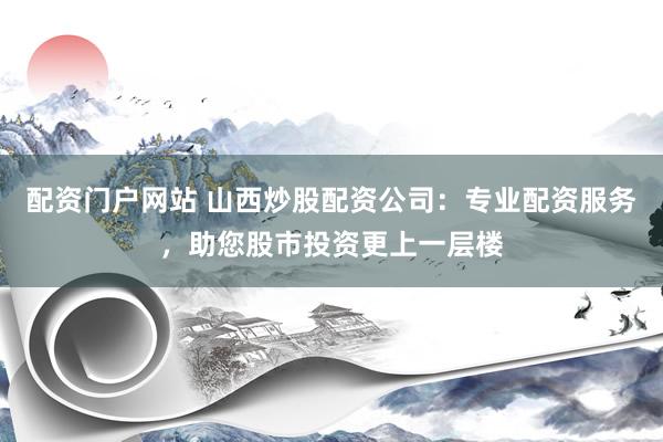 配资门户网站 山西炒股配资公司：专业配资服务，助您股市投资更上一层楼
