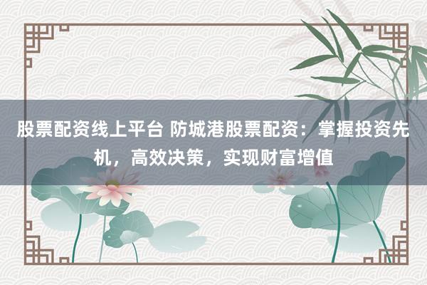 股票配资线上平台 防城港股票配资：掌握投资先机，高效决策，实现财富增值
