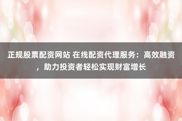 正规股票配资网站 在线配资代理服务：高效融资，助力投资者轻松实现财富增长
