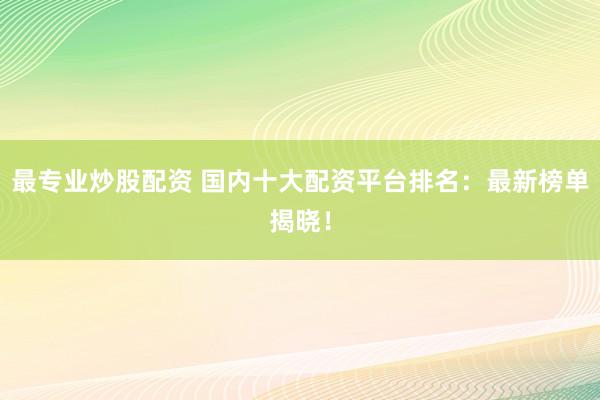 最专业炒股配资 国内十大配资平台排名：最新榜单揭晓！