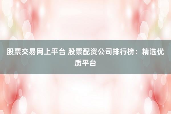 股票交易网上平台 股票配资公司排行榜：精选优质平台