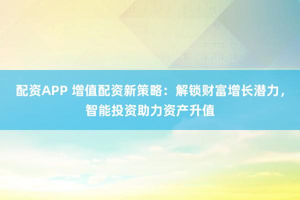 配资APP 增值配资新策略：解锁财富增长潜力，智能投资助力资产升值
