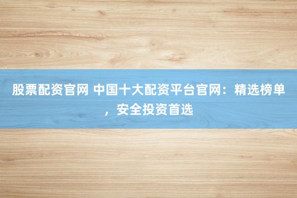 股票配资官网 中国十大配资平台官网：精选榜单，安全投资首选