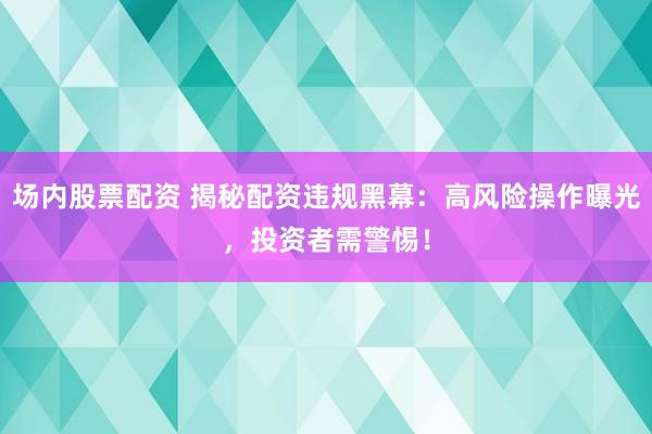 场内股票配资 揭秘配资违规黑幕：高风险操作曝光，投资者需警惕！
