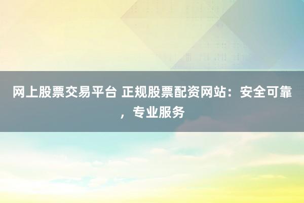 网上股票交易平台 正规股票配资网站：安全可靠，专业服务