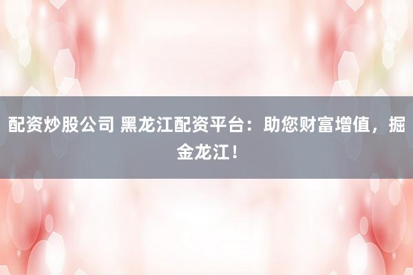 配资炒股公司 黑龙江配资平台：助您财富增值，掘金龙江！