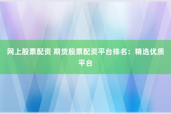 网上股票配资 期货股票配资平台排名：精选优质平台