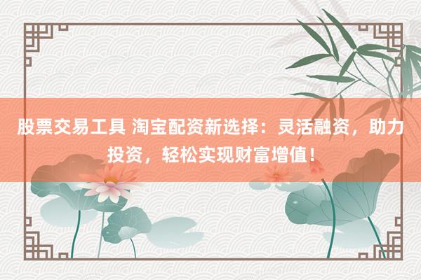 股票交易工具 淘宝配资新选择：灵活融资，助力投资，轻松实现财富增值！