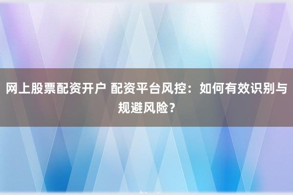 网上股票配资开户 配资平台风控：如何有效识别与规避风险？
