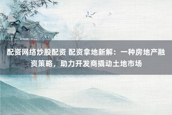 配资网络炒股配资 配资拿地新解：一种房地产融资策略，助力开发商撬动土地市场
