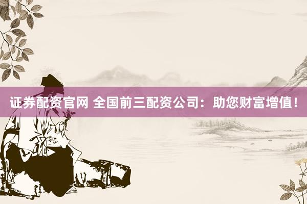 证券配资官网 全国前三配资公司：助您财富增值！