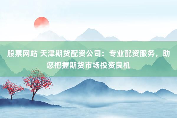 股票网站 天津期货配资公司：专业配资服务，助您把握期货市场投资良机