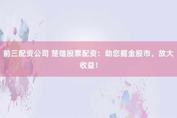 前三配资公司 楚雄股票配资：助您掘金股市，放大收益！