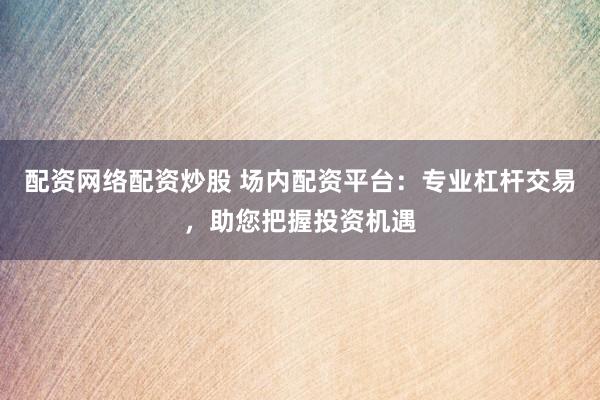 配资网络配资炒股 场内配资平台：专业杠杆交易，助您把握投资机遇
