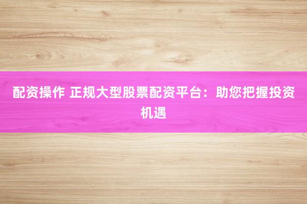 配资操作 正规大型股票配资平台：助您把握投资机遇