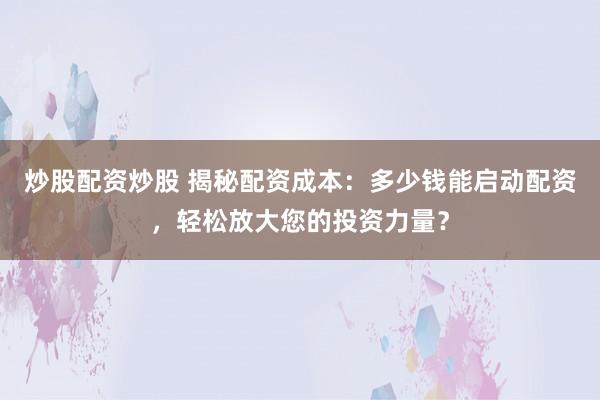 炒股配资炒股 揭秘配资成本：多少钱能启动配资，轻松放大您的投资力量？