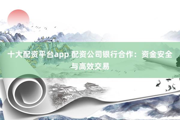 十大配资平台app 配资公司银行合作：资金安全与高效交易
