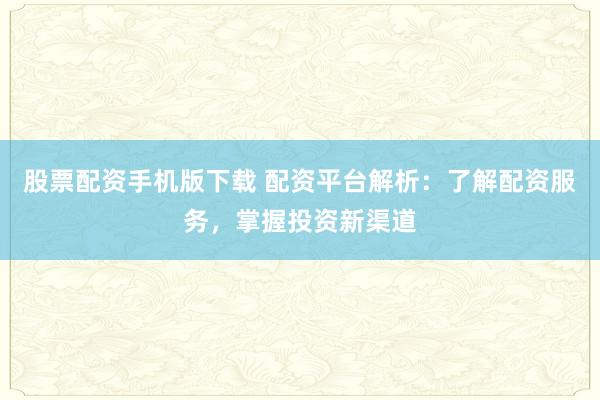 股票配资手机版下载 配资平台解析：了解配资服务，掌握投资新渠道