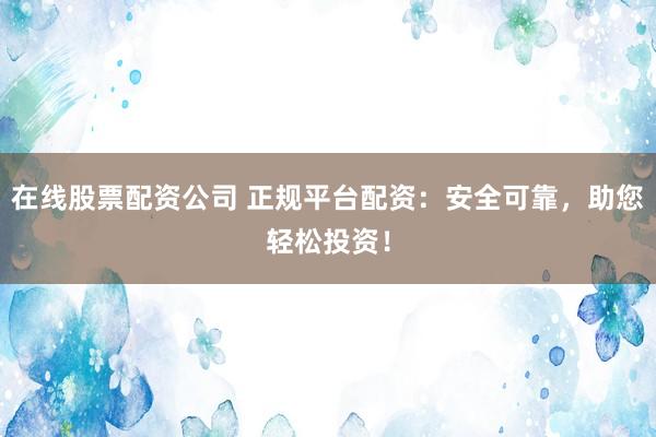 在线股票配资公司 正规平台配资：安全可靠，助您轻松投资！