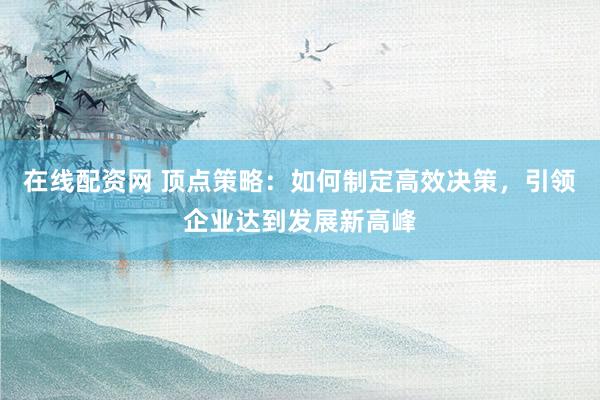 在线配资网 顶点策略：如何制定高效决策，引领企业达到发展新高峰