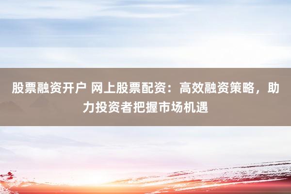 股票融资开户 网上股票配资：高效融资策略，助力投资者把握市场机遇