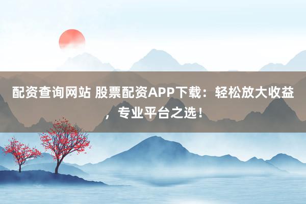 配资查询网站 股票配资APP下载：轻松放大收益，专业平台之选！