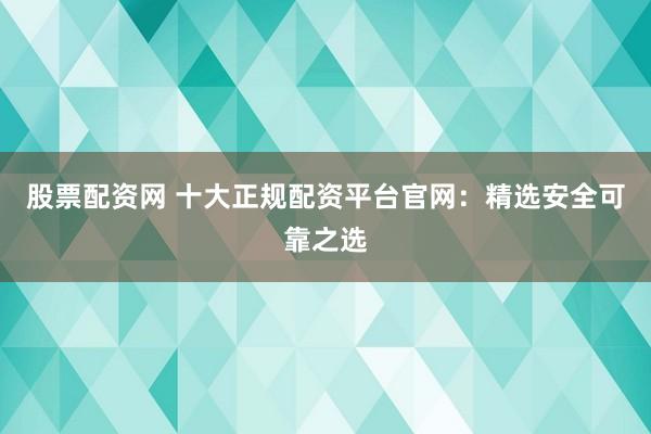 股票配资网 十大正规配资平台官网：精选安全可靠之选