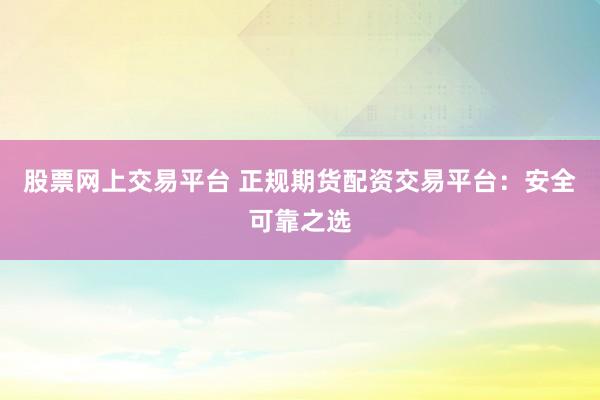 股票网上交易平台 正规期货配资交易平台：安全可靠之选