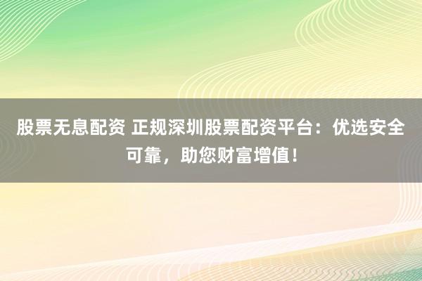 股票无息配资 正规深圳股票配资平台：优选安全可靠，助您财富增值！
