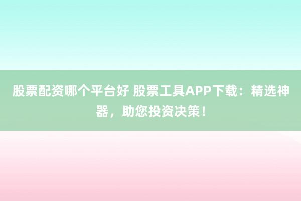 股票配资哪个平台好 股票工具APP下载：精选神器，助您投资决策！