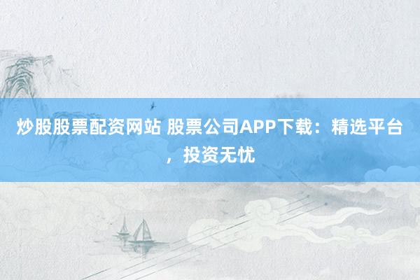 炒股股票配资网站 股票公司APP下载：精选平台，投资无忧