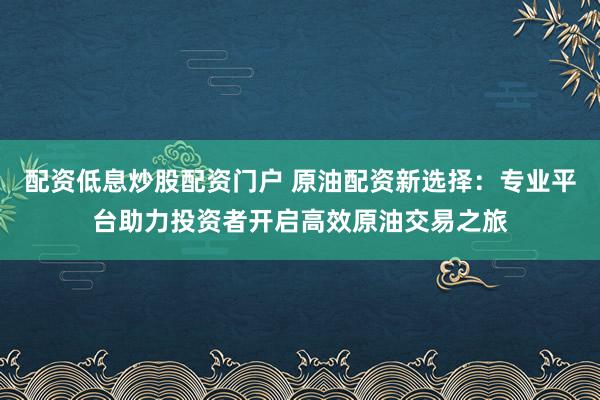 配资低息炒股配资门户 原油配资新选择：专业平台助力投资者开启高效原油交易之旅