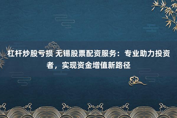 杠杆炒股亏损 无锡股票配资服务：专业助力投资者，实现资金增值新路径