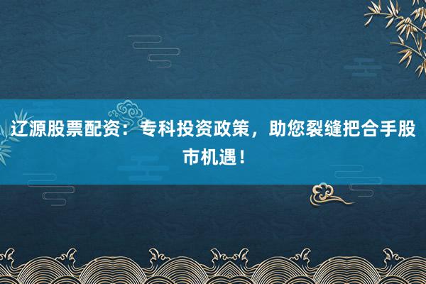 辽源股票配资：专科投资政策，助您裂缝把合手股市机遇！