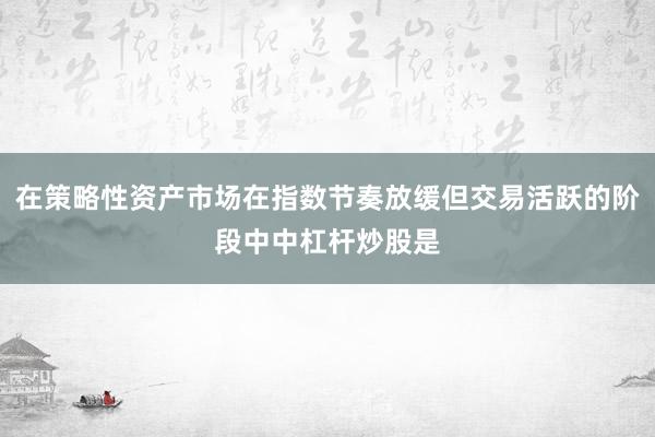 在策略性资产市场在指数节奏放缓但交易活跃的阶段中中杠杆炒股是