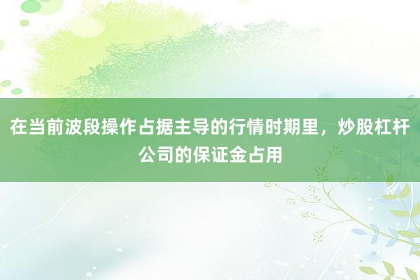 在当前波段操作占据主导的行情时期里，炒股杠杆公司的保证金占用