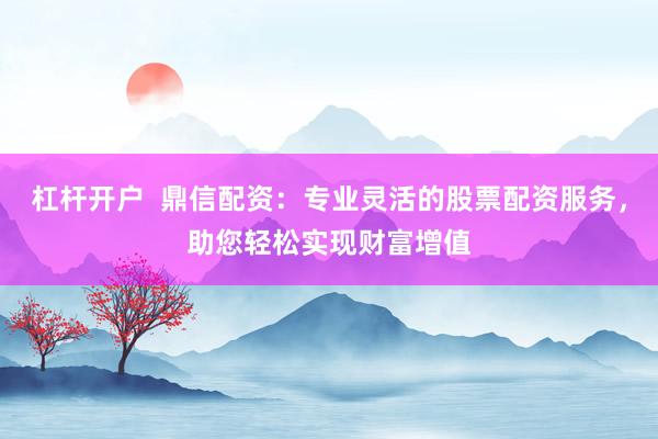 杠杆开户  鼎信配资：专业灵活的股票配资服务，助您轻松实现财富增值